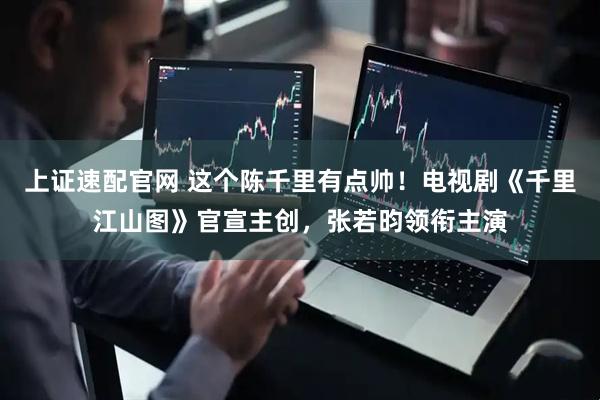 上证速配官网 这个陈千里有点帅！电视剧《千里江山图》官宣主创，张若昀领衔主演
