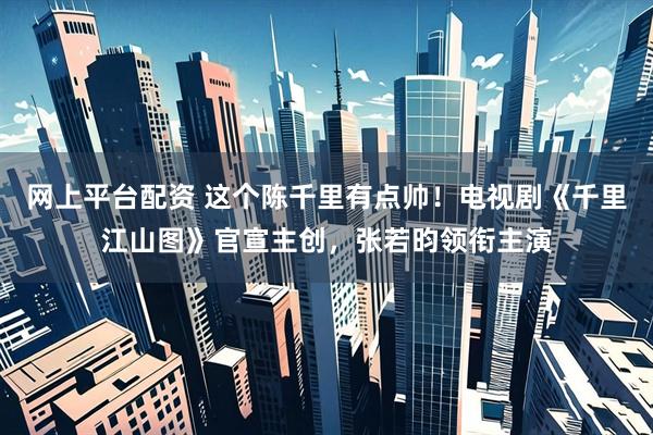 网上平台配资 这个陈千里有点帅！电视剧《千里江山图》官宣主创，张若昀领衔主演