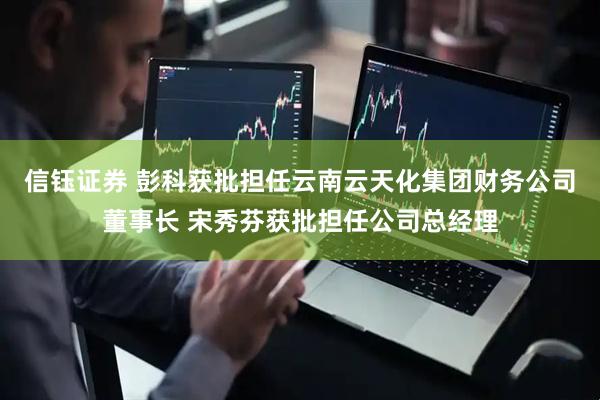 信钰证券 彭科获批担任云南云天化集团财务公司董事长 宋秀芬获批担任公司总经理