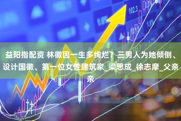 益阳指配资 林徽因一生多绚烂？三男人为她倾倒、设计国徽、第一位女性建筑家_梁思成_徐志摩_父亲