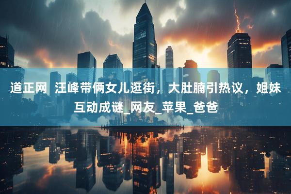 道正网  汪峰带俩女儿逛街，大肚腩引热议，姐妹互动成谜_网友_苹果_爸爸