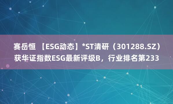 赛岳恒 【ESG动态】*ST清研（301288.SZ）获华证指数ESG最新评级B，行业排名第233