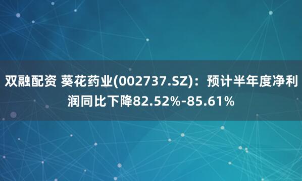 双融配资 葵花药业(002737.SZ)：预计半年度净利润同比下降82.52%-85.61%