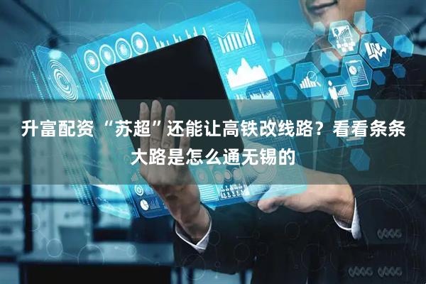 升富配资 “苏超”还能让高铁改线路？看看条条大路是怎么通无锡的