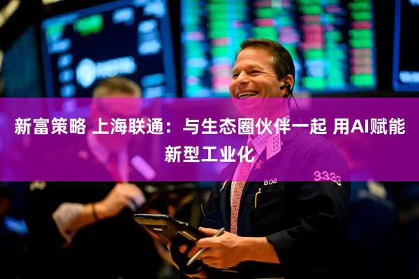 新富策略 上海联通：与生态圈伙伴一起 用AI赋能新型工业化