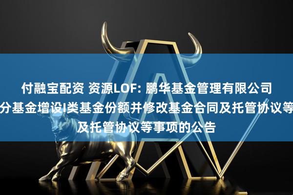 付融宝配资 资源LOF: 鹏华基金管理有限公司关于旗下部分基金增设I类基金份额并修改基金合同及托管协议等事项的公告