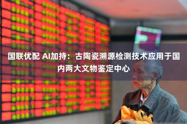 国联优配 AI加持：古陶瓷溯源检测技术应用于国内两大文物鉴定中心