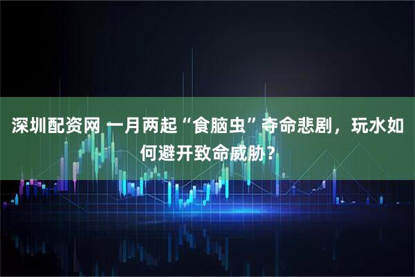 深圳配资网 一月两起“食脑虫”夺命悲剧，玩水如何避开致命威胁？