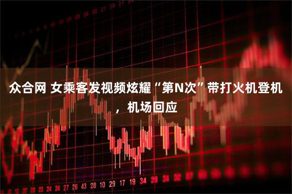 众合网 女乘客发视频炫耀“第N次”带打火机登机，机场回应