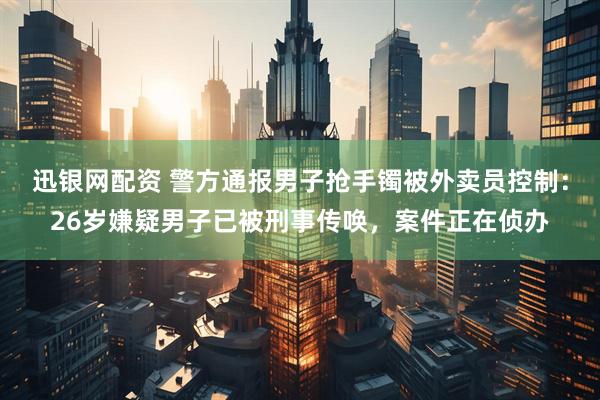 迅银网配资 警方通报男子抢手镯被外卖员控制：26岁嫌疑男子已被刑事传唤，案件正在侦办