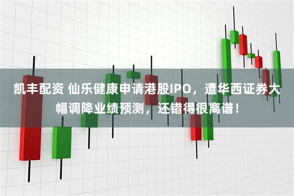 凯丰配资 仙乐健康申请港股IPO，遭华西证券大幅调降业绩预测，还错得很离谱！