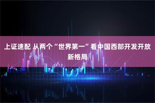 上证速配 从两个“世界第一”看中国西部开发开放新格局