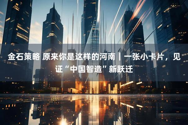 金石策略 原来你是这样的河南｜一张小卡片，见证“中国智造”新跃迁