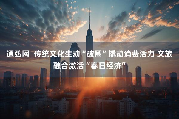 通弘网  传统文化生动“破圈”撬动消费活力 文旅融合激活“春日经济”
