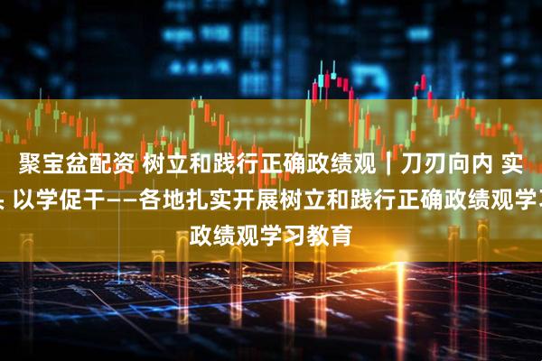 聚宝盆配资 树立和践行正确政绩观｜刀刃向内 实字当头 以学促干——各地扎实开展树立和践行正确政绩观学习教育