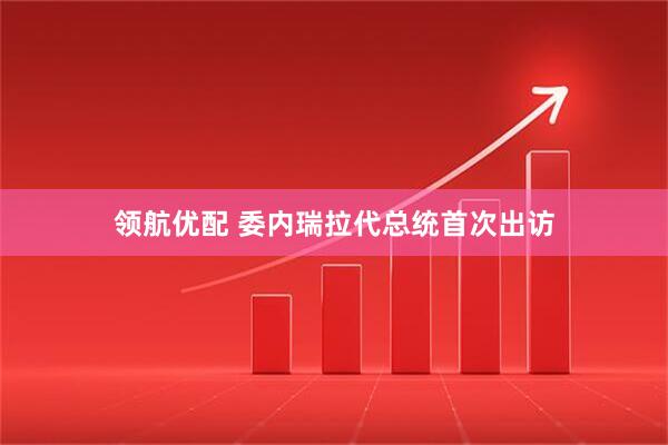 领航优配 委内瑞拉代总统首次出访
