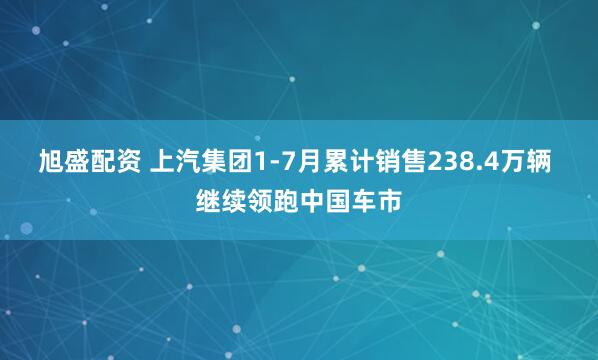 旭盛配资 上汽集团1-7月累计销售238.4万辆 继续领跑中国车市